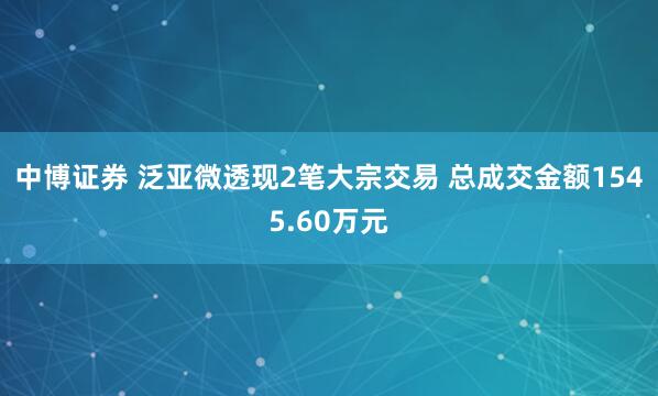 中博证券 泛亚微透现2笔大宗交易 总成交金额1545.60万元