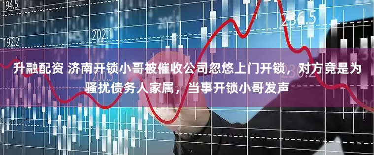 升融配资 济南开锁小哥被催收公司忽悠上门开锁，对方竟是为骚扰债务人家属，当事开锁小哥发声