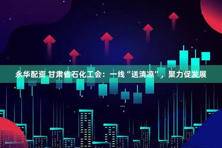 永华配资 甘肃省石化工会：一线“送清凉”，聚力促发展