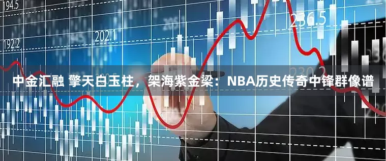 中金汇融 擎天白玉柱，架海紫金梁：NBA历史传奇中锋群像谱