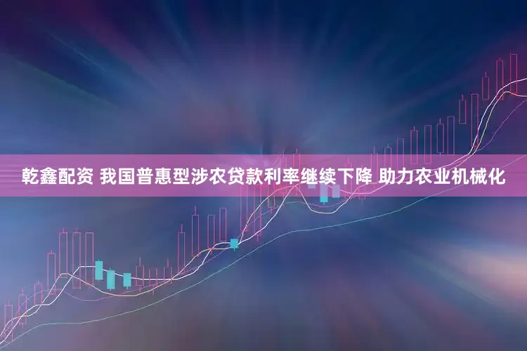 乾鑫配资 我国普惠型涉农贷款利率继续下降 助力农业机械化