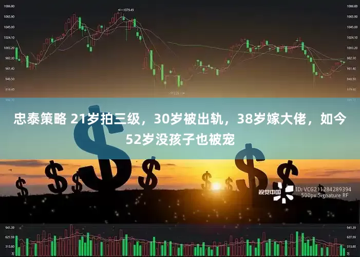 忠泰策略 21岁拍三级，30岁被出轨，38岁嫁大佬，如今52岁没孩子也被宠