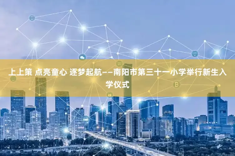 上上策 点亮童心 逐梦起航——南阳市第三十一小学举行新生入学仪式