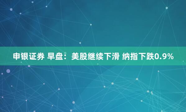 申银证券 早盘：美股继续下滑 纳指下跌0.9%