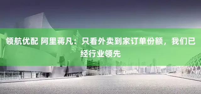 领航优配 阿里蒋凡：只看外卖到家订单份额，我们已经行业领先