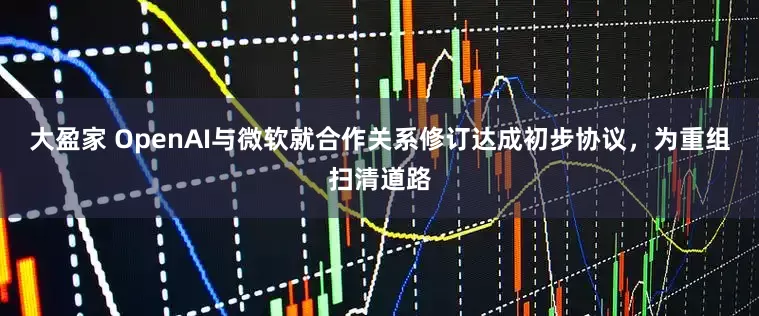 大盈家 OpenAI与微软就合作关系修订达成初步协议，为重组扫清道路