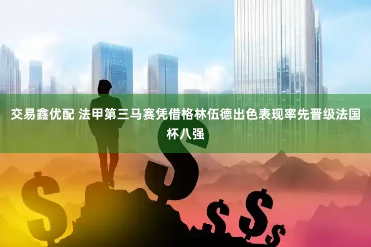 交易鑫优配 法甲第三马赛凭借格林伍德出色表现率先晋级法国杯八强
