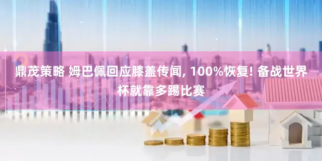 鼎茂策略 姆巴佩回应膝盖传闻, 100%恢复! 备战世界杯就靠多踢比赛